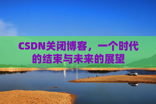 CSDN关闭博客，一个时代的结束与未来的展望
